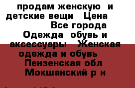 продам женскую  и детские вещи › Цена ­ 100-5000 - Все города Одежда, обувь и аксессуары » Женская одежда и обувь   . Пензенская обл.,Мокшанский р-н